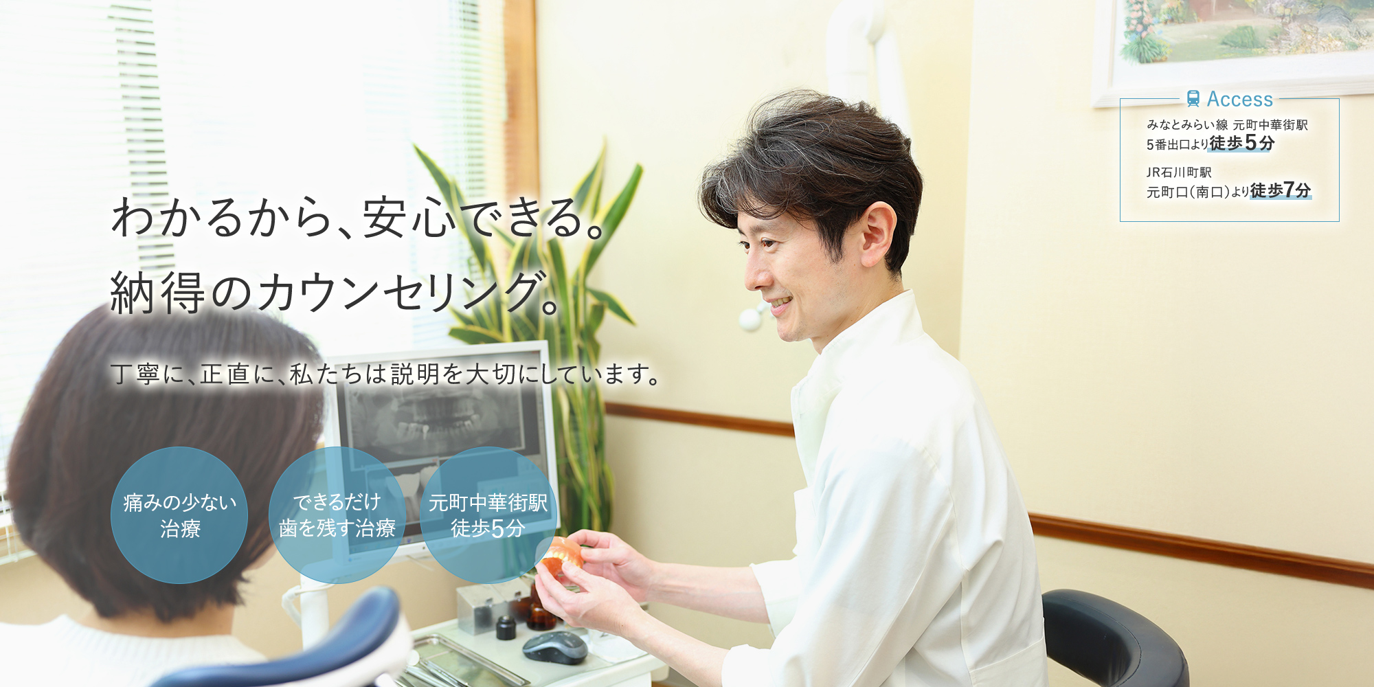 わかるから、安心できる。納得のカウンセリング。丁寧に、正直に、私たちは説明を大切にしています。 痛みの少ない治療 できるだけ歯を残す治療 元町中華街駅徒歩５分 -Access みなとみらい線 元町中華街駅5番出口より徒歩５分 JR石川町駅 元町口（南口）より徒歩７分-