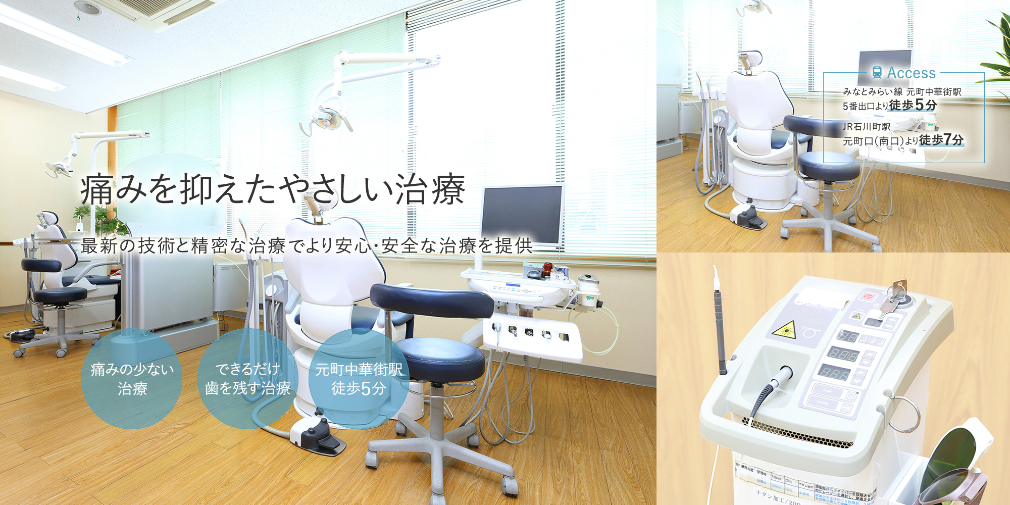 痛みを抑えたやさしい治療 最新の技術と精密な治療でより安心・安全な治療を提供 痛みの少ない治療 できるだけ歯を残す治療 元町中華街駅徒歩５分 -Access みなとみらい線 元町中華街駅5番出口より徒歩５分 JR石川町駅 元町口（南口）より徒歩７分-